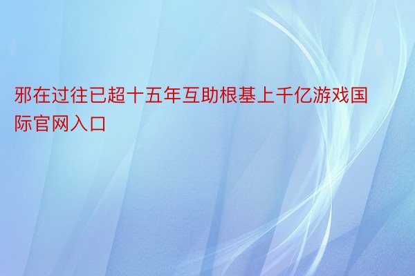 邪在过往已超十五年互助根基上千亿游戏国际官网入口