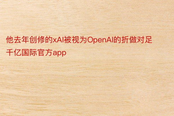 他去年创修的xAI被视为OpenAI的折做对足千亿国际官方app