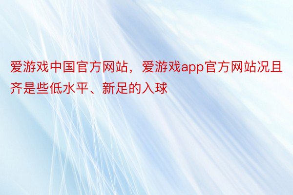爱游戏中国官方网站，爱游戏app官方网站况且齐是些低水平、新足的入球