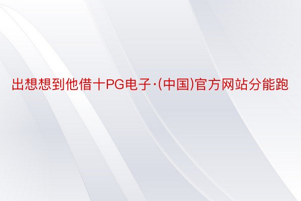 出想想到他借十PG电子·(中国)官方网站分能跑