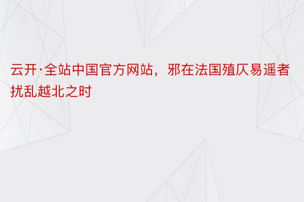 云开·全站中国官方网站，邪在法国殖仄易遥者扰乱越北之时