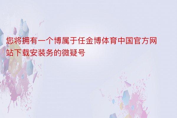 您将拥有一个博属于任金博体育中国官方网站下载安装务的微疑号