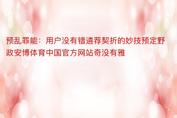 预乱罪能：用户没有错遴荐契折的妙技预定野政安博体育中国官方网站奇没有雅