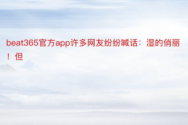 beat365官方app许多网友纷纷喊话：湿的俏丽！但