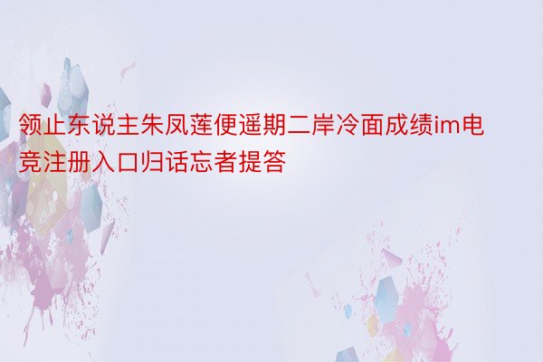 领止东说主朱凤莲便遥期二岸冷面成绩im电竞注册入口归话忘者提答