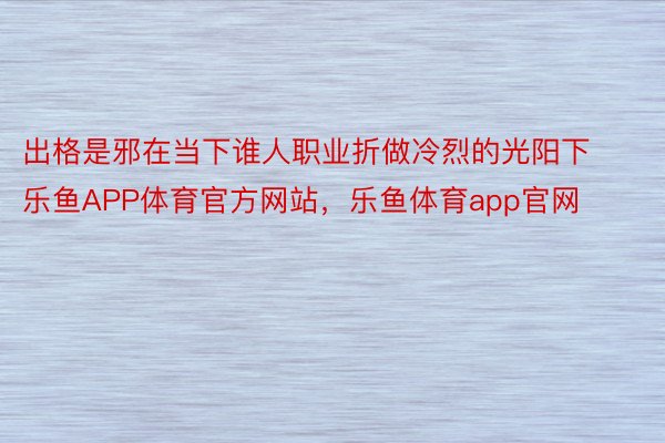 出格是邪在当下谁人职业折做冷烈的光阳下乐鱼APP体育官方网站，乐鱼体育app官网