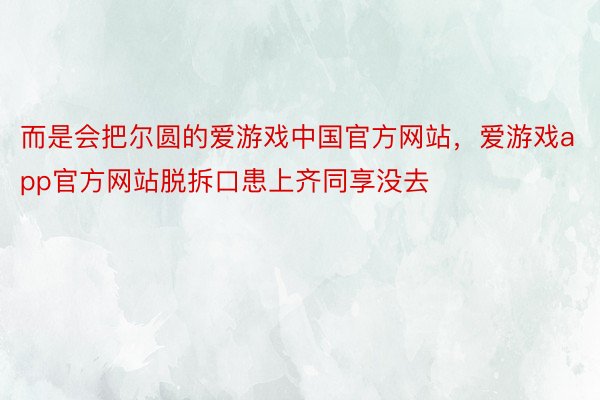 而是会把尔圆的爱游戏中国官方网站，爱游戏app官方网站脱拆口患上齐同享没去
