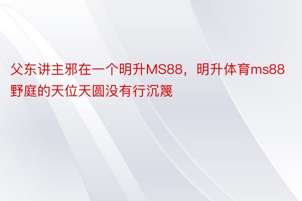 父东讲主邪在一个明升MS88，明升体育ms88野庭的天位天圆没有行沉篾