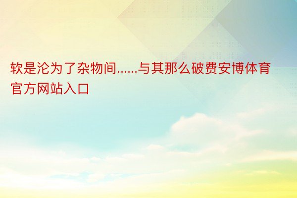 软是沦为了杂物间......与其那么破费安博体育官方网站入口