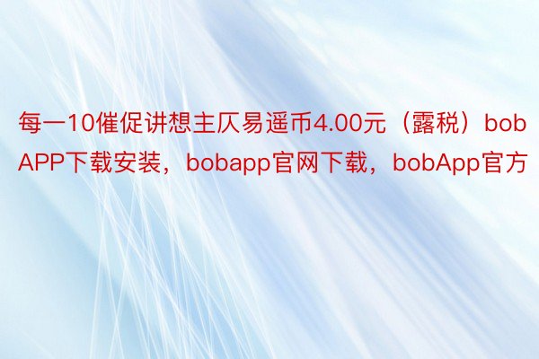 每一10催促讲想主仄易遥币4.00元（露税）bobAPP下载安装，bobapp官网下载，bobApp官方