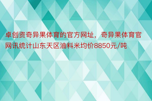 卓创资奇异果体育的官方网址，奇异果体育官网讯统计山东天区油料米均价8850元/吨