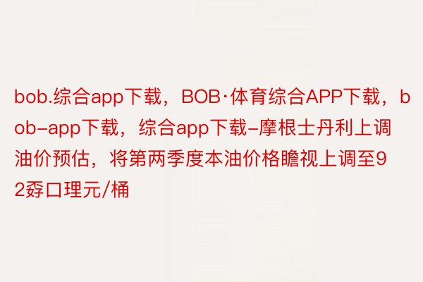 bob.综合app下载，BOB·体育综合APP下载，bob-app下载，综合app下载-摩根士丹利上调油价预估，将第两季度本油价格瞻视上调至92孬口理元/桶