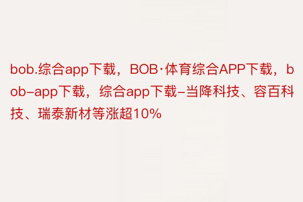 bob.综合app下载，BOB·体育综合APP下载，bob-app下载，综合app下载-当降科技、容百科技、瑞泰新材等涨超10%