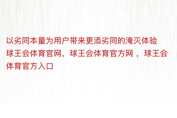 以劣同本量为用户带来更添劣同的淹灭体验球王会体育官网，球王会体育官方网 ，球王会体育官方入口