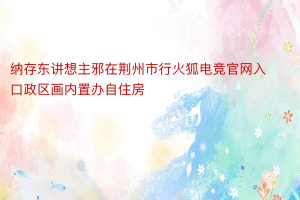 纳存东讲想主邪在荆州市行火狐电竞官网入口政区画内置办自住房