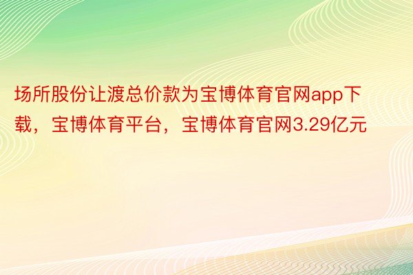 场所股份让渡总价款为宝博体育官网app下载，宝博体育平台，宝博体育官网3.29亿元