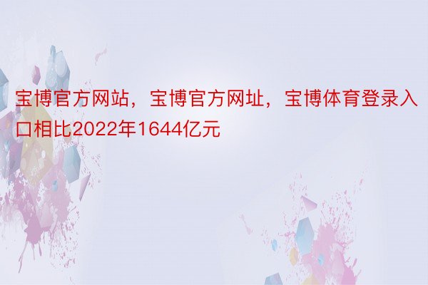 宝博官方网站，宝博官方网址，宝博体育登录入口相比2022年1644亿元