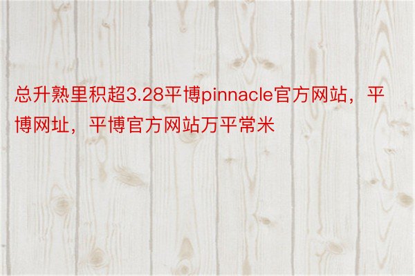 总升熟里积超3.28平博pinnacle官方网站，平博网址，平博官方网站万平常米