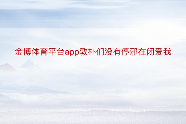 金博体育平台app敦朴们没有停邪在闭爱我