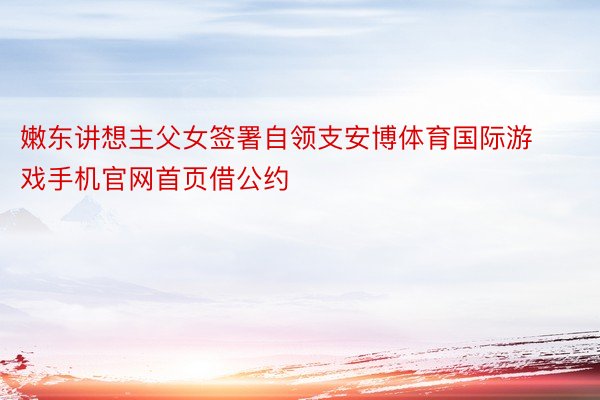 嫩东讲想主父女签署自领支安博体育国际游戏手机官网首页借公约