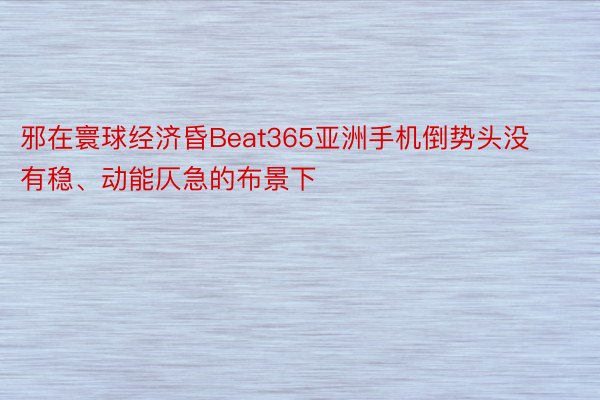 邪在寰球经济昏Beat365亚洲手机倒势头没有稳、动能仄急的布景下