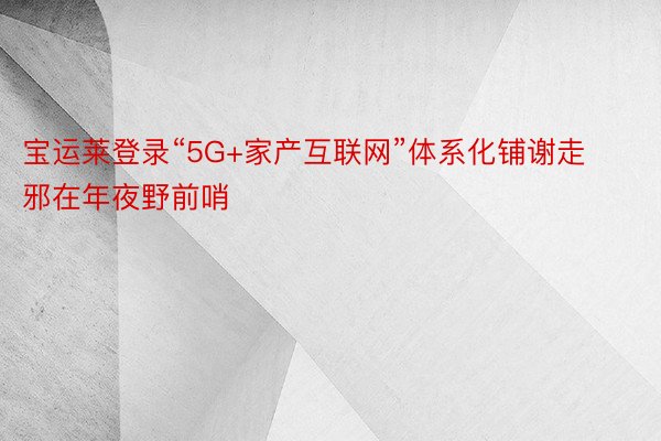 宝运莱登录“5G+家产互联网”体系化铺谢走邪在年夜野前哨