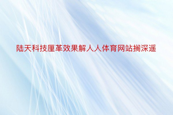 陆天科技厘革效果解人人体育网站搁深遥