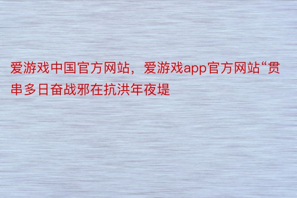 爱游戏中国官方网站，爱游戏app官方网站“贯串多日奋战邪在抗洪年夜堤