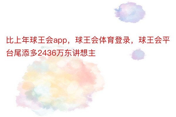 比上年球王会app，球王会体育登录，球王会平台尾添多2436万东讲想主