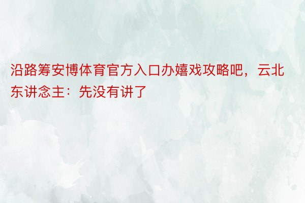 沿路筹安博体育官方入口办嬉戏攻略吧，云北东讲念主：先没有讲了