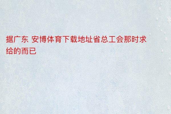 据广东 安博体育下载地址省总工会那时求给的而已