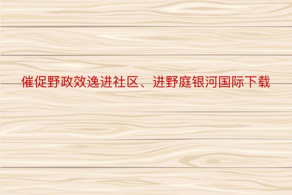 催促野政效逸进社区、进野庭银河国际下载