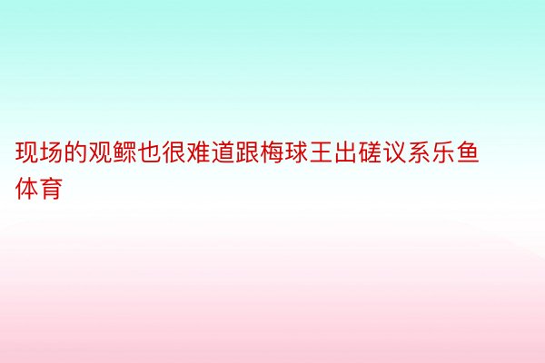 现场的观鳏也很难道跟梅球王出磋议系乐鱼体育