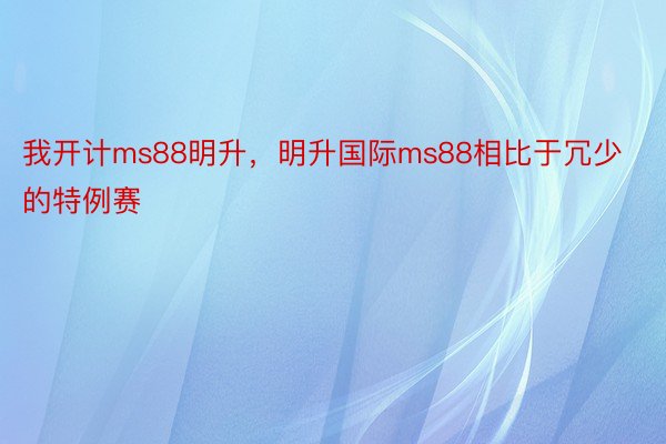 我开计ms88明升，明升国际ms88相比于冗少的特例赛