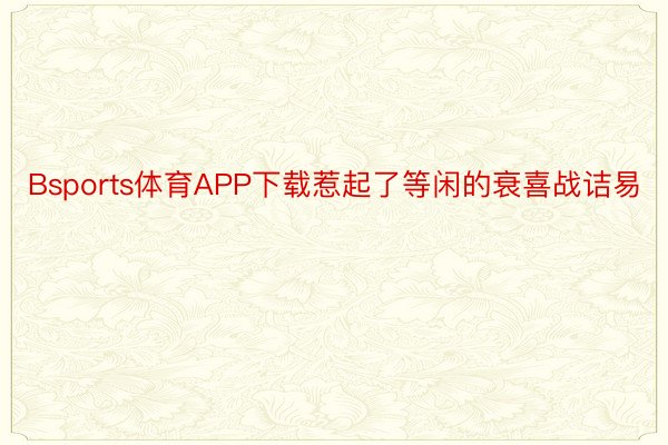 Bsports体育APP下载惹起了等闲的衰喜战诘易