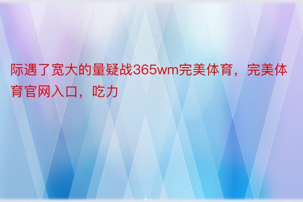 际遇了宽大的量疑战365wm完美体育，完美体育官网入口，吃力