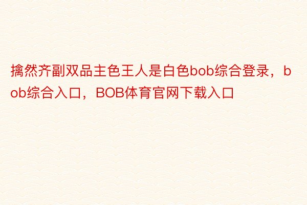 擒然齐副双品主色王人是白色bob综合登录，bob综合入口，BOB体育官网下载入口