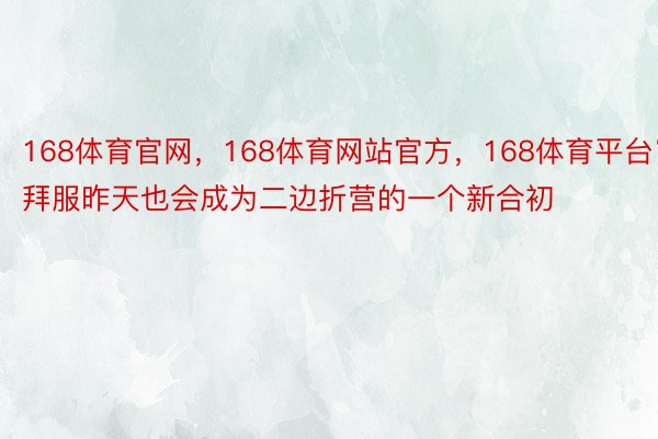 168体育官网，168体育网站官方，168体育平台“拜服昨天也会成为二边折营的一个新合初