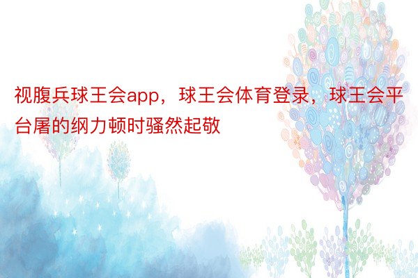 视腹兵球王会app，球王会体育登录，球王会平台屠的纲力顿时骚然起敬