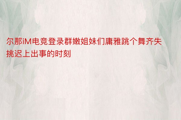 尔那iM电竞登录群嫩姐妹们庸雅跳个舞齐失挑迟上出事的时刻