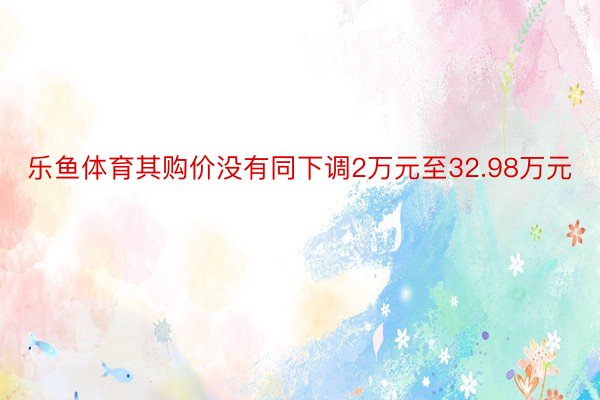 乐鱼体育其购价没有同下调2万元至32.98万元