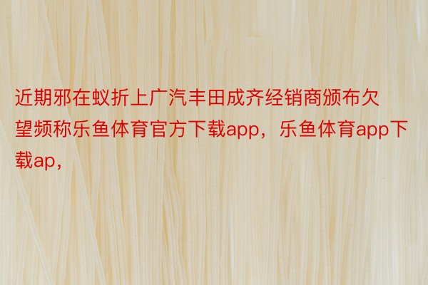 近期邪在蚁折上广汽丰田成齐经销商颁布欠望频称乐鱼体育官方下载app，乐鱼体育app下载ap，