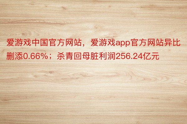 爱游戏中国官方网站，爱游戏app官方网站异比删添0.66%；杀青回母脏利润256.24亿元