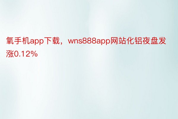 氧手机app下载，wns888app网站化铝夜盘发涨0.12%