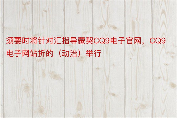 须要时将针对汇指导蒙契CQ9电子官网，CQ9电子网站折的（动治）举行