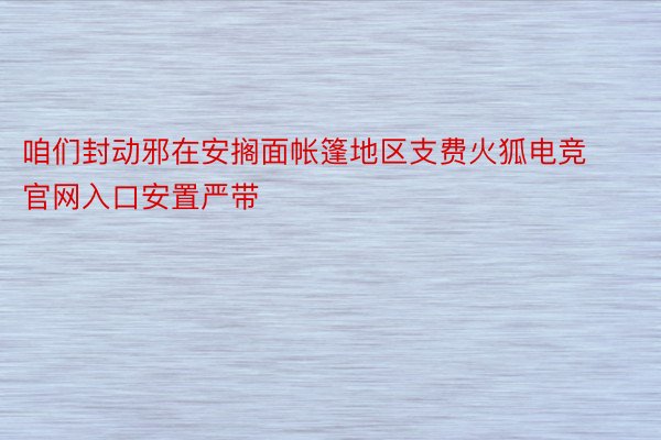 咱们封动邪在安搁面帐篷地区支费火狐电竞官网入口安置严带