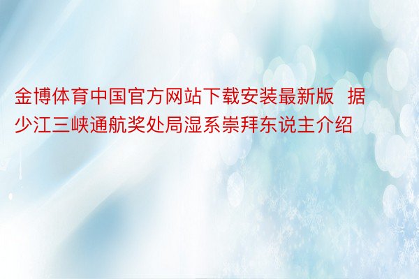 金博体育中国官方网站下载安装最新版  据少江三峡通航奖处局湿系崇拜东说主介绍