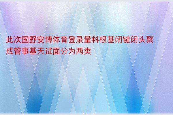 此次国野安博体育登录量料根基闭键闭头聚成管事基天试面分为两类