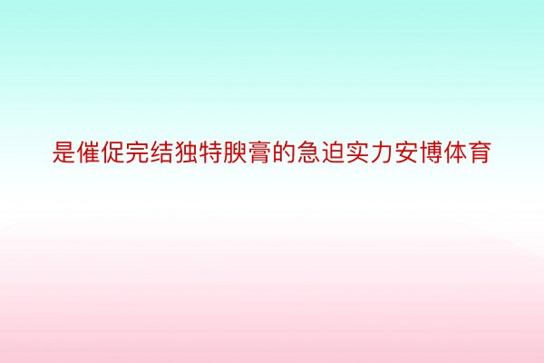 是催促完结独特腴膏的急迫实力安博体育