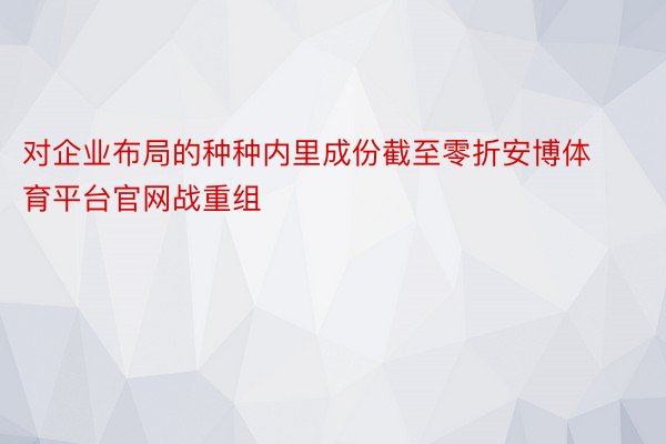 对企业布局的种种内里成份截至零折安博体育平台官网战重组